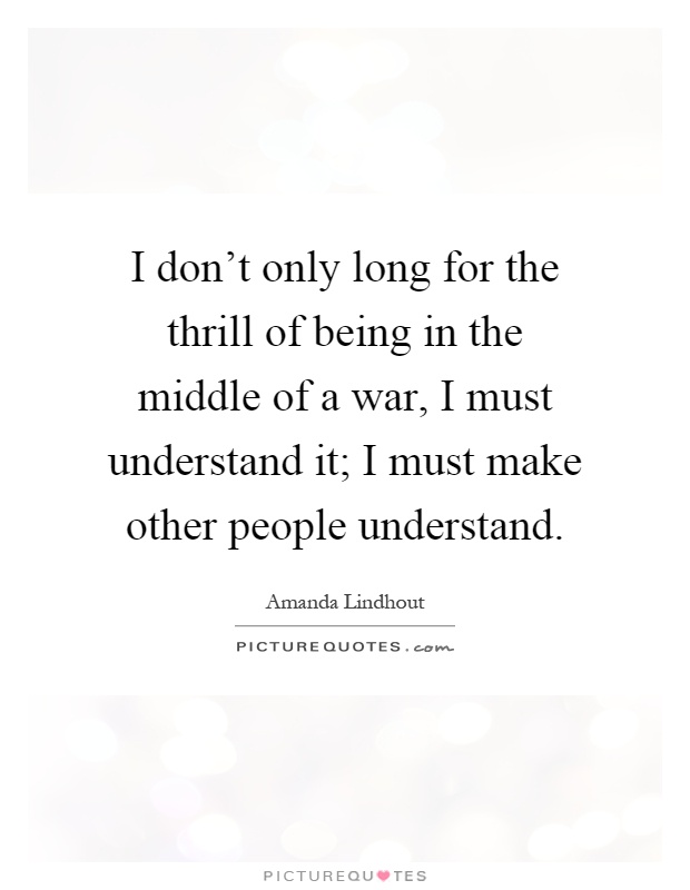 I don't only long for the thrill of being in the middle of a war, I must understand it; I must make other people understand Picture Quote #1
