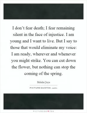 I don’t fear death; I fear remaining silent in the face of injustice. I am young and I want to live. But I say to those that would eliminate my voice: I am ready, wherever and whenever you might strike. You can cut down the flower, but nothing can stop the coming of the spring Picture Quote #1