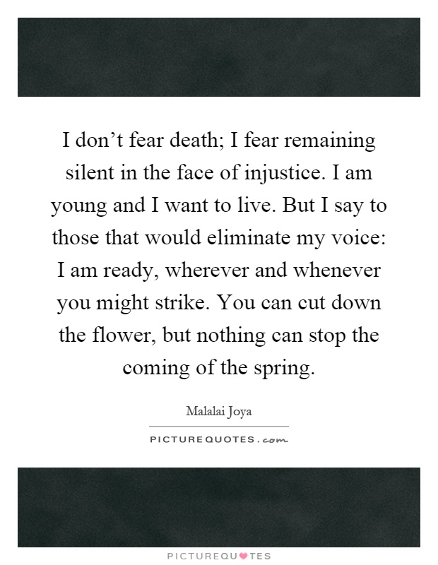 I don't fear death; I fear remaining silent in the face of injustice. I am young and I want to live. But I say to those that would eliminate my voice: I am ready, wherever and whenever you might strike. You can cut down the flower, but nothing can stop the coming of the spring Picture Quote #1