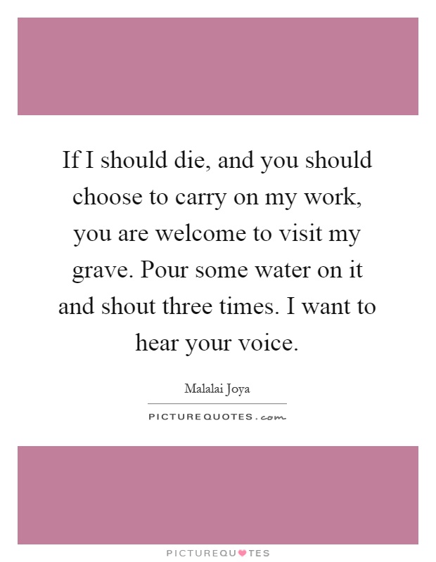If I should die, and you should choose to carry on my work, you are welcome to visit my grave. Pour some water on it and shout three times. I want to hear your voice Picture Quote #1