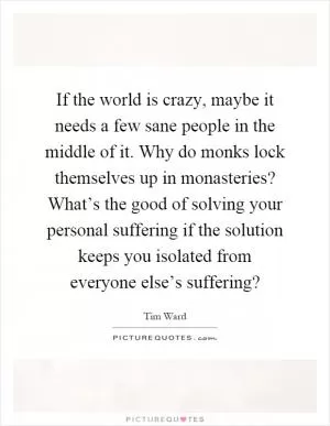 If the world is crazy, maybe it needs a few sane people in the middle of it. Why do monks lock themselves up in monasteries? What’s the good of solving your personal suffering if the solution keeps you isolated from everyone else’s suffering? Picture Quote #1