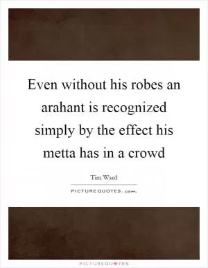 Even without his robes an arahant is recognized simply by the effect his metta has in a crowd Picture Quote #1