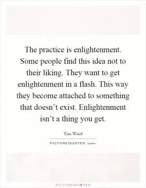 The practice is enlightenment. Some people find this idea not to their liking. They want to get enlightenment in a flash. This way they become attached to something that doesn’t exist. Enlightenment isn’t a thing you get Picture Quote #1