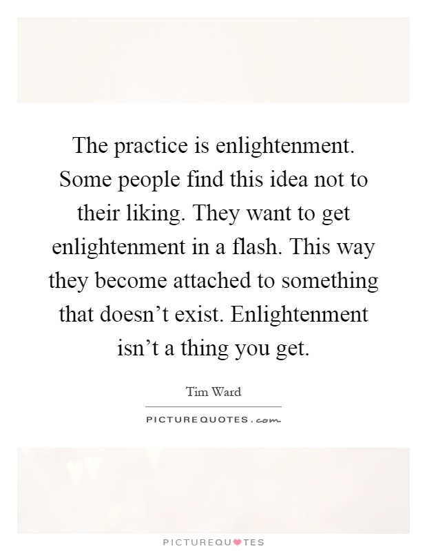 The practice is enlightenment. Some people find this idea not to their liking. They want to get enlightenment in a flash. This way they become attached to something that doesn't exist. Enlightenment isn't a thing you get Picture Quote #1
