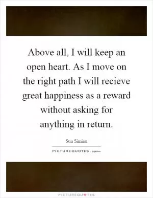Above all, I will keep an open heart. As I move on the right path I will recieve great happiness as a reward without asking for anything in return Picture Quote #1
