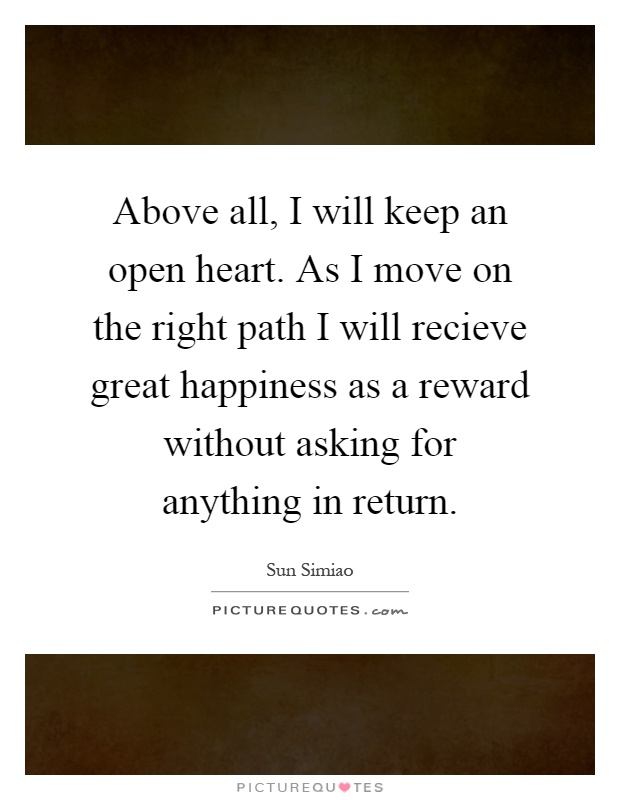 Above all, I will keep an open heart. As I move on the right path I will recieve great happiness as a reward without asking for anything in return Picture Quote #1