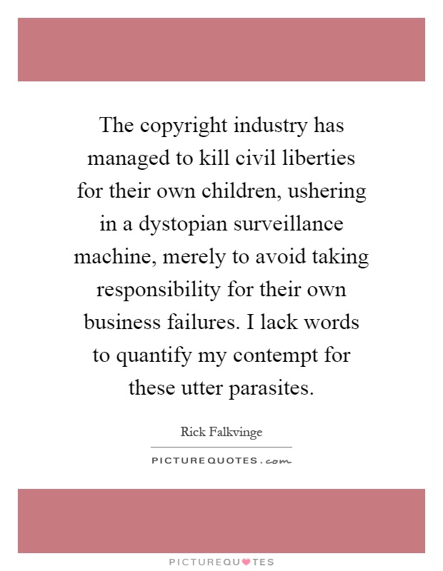 The copyright industry has managed to kill civil liberties for their own children, ushering in a dystopian surveillance machine, merely to avoid taking responsibility for their own business failures. I lack words to quantify my contempt for these utter parasites Picture Quote #1
