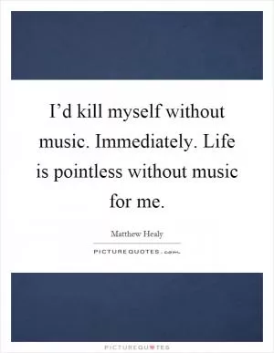 I’d kill myself without music. Immediately. Life is pointless without music for me Picture Quote #1