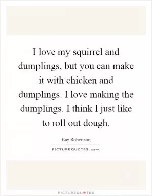 I love my squirrel and dumplings, but you can make it with chicken and dumplings. I love making the dumplings. I think I just like to roll out dough Picture Quote #1
