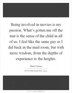 Being involved in movies is my passion. What’s gotten me off the mat is the sense of the child in all of us. I feel like the same guy as I did back in the mail room, but with more wisdom, from the depths of experience to the heights Picture Quote #1