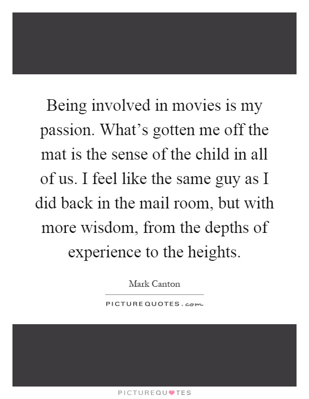 Being involved in movies is my passion. What's gotten me off the mat is the sense of the child in all of us. I feel like the same guy as I did back in the mail room, but with more wisdom, from the depths of experience to the heights Picture Quote #1