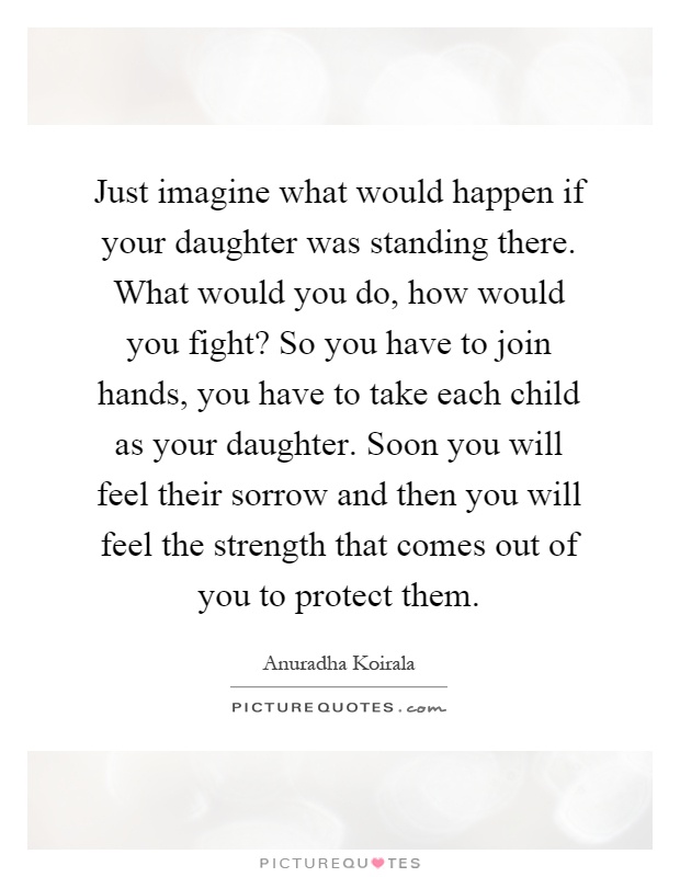 Just imagine what would happen if your daughter was standing there. What would you do, how would you fight? So you have to join hands, you have to take each child as your daughter. Soon you will feel their sorrow and then you will feel the strength that comes out of you to protect them Picture Quote #1