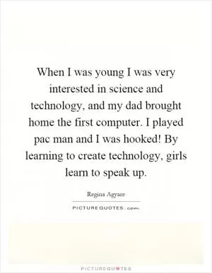 When I was young I was very interested in science and technology, and my dad brought home the first computer. I played pac man and I was hooked! By learning to create technology, girls learn to speak up Picture Quote #1