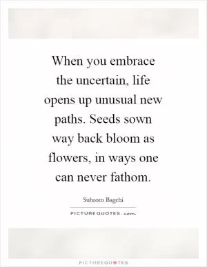 When you embrace the uncertain, life opens up unusual new paths. Seeds sown way back bloom as flowers, in ways one can never fathom Picture Quote #1