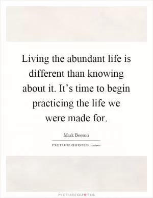 Living the abundant life is different than knowing about it. It’s time to begin practicing the life we were made for Picture Quote #1