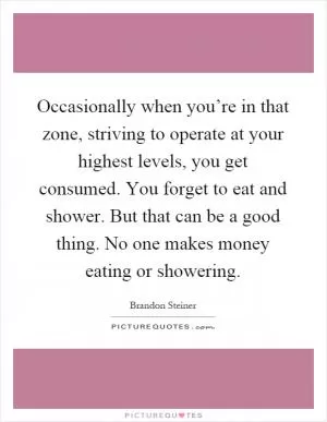 Occasionally when you’re in that zone, striving to operate at your highest levels, you get consumed. You forget to eat and shower. But that can be a good thing. No one makes money eating or showering Picture Quote #1