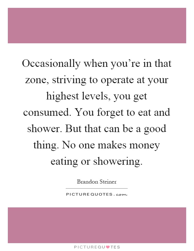 Occasionally when you're in that zone, striving to operate at your highest levels, you get consumed. You forget to eat and shower. But that can be a good thing. No one makes money eating or showering Picture Quote #1