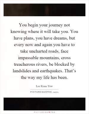 You begin your journey not knowing where it will take you. You have plans, you have dreams, but every now and again you have to take uncharted roads, face impassable mountains, cross treacherous rivers, be blocked by landslides and earthquakes. That’s the way my life has been Picture Quote #1