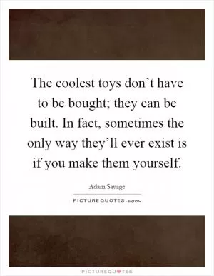 The coolest toys don’t have to be bought; they can be built. In fact, sometimes the only way they’ll ever exist is if you make them yourself Picture Quote #1