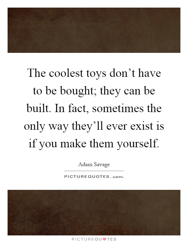 The coolest toys don't have to be bought; they can be built. In fact, sometimes the only way they'll ever exist is if you make them yourself Picture Quote #1