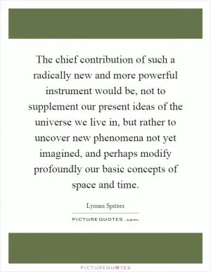 The chief contribution of such a radically new and more powerful instrument would be, not to supplement our present ideas of the universe we live in, but rather to uncover new phenomena not yet imagined, and perhaps modify profoundly our basic concepts of space and time Picture Quote #1