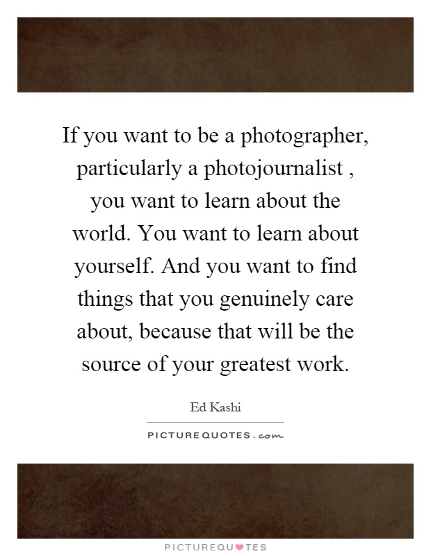 If you want to be a photographer, particularly a photojournalist, you want to learn about the world. You want to learn about yourself. And you want to find things that you genuinely care about, because that will be the source of your greatest work Picture Quote #1