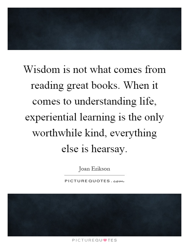 Wisdom is not what comes from reading great books. When it comes to understanding life, experiential learning is the only worthwhile kind, everything else is hearsay Picture Quote #1