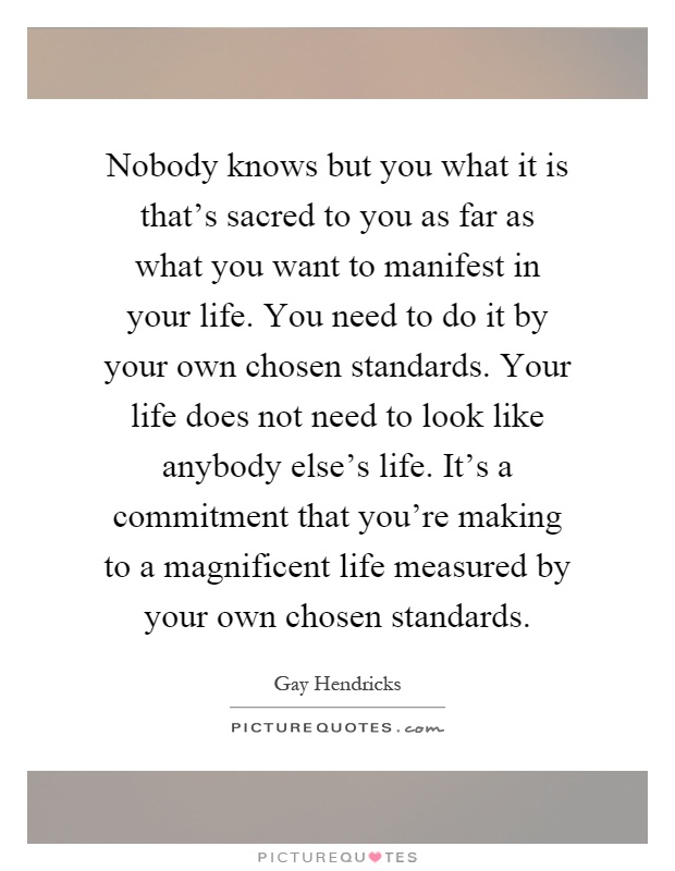 Nobody knows but you what it is that's sacred to you as far as what you want to manifest in your life. You need to do it by your own chosen standards. Your life does not need to look like anybody else's life. It's a commitment that you're making to a magnificent life measured by your own chosen standards Picture Quote #1