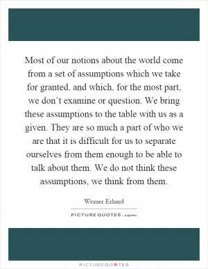 Most of our notions about the world come from a set of assumptions which we take for granted, and which, for the most part, we don’t examine or question. We bring these assumptions to the table with us as a given. They are so much a part of who we are that it is difficult for us to separate ourselves from them enough to be able to talk about them. We do not think these assumptions, we think from them Picture Quote #1