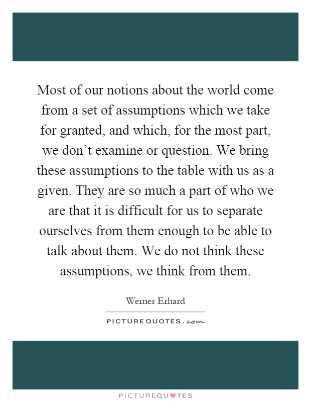 Most of our notions about the world come from a set of assumptions which we take for granted, and which, for the most part, we don't examine or question. We bring these assumptions to the table with us as a given. They are so much a part of who we are that it is difficult for us to separate ourselves from them enough to be able to talk about them. We do not think these assumptions, we think from them Picture Quote #1