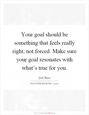 Your goal should be something that feels really right, not forced. Make sure your goal resonates with what’s true for you Picture Quote #1