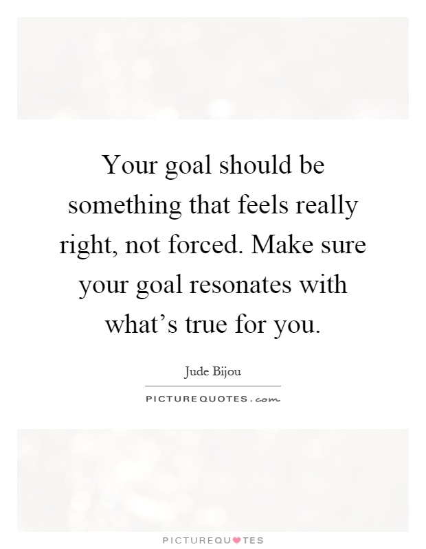 Your goal should be something that feels really right, not forced. Make sure your goal resonates with what's true for you Picture Quote #1