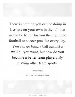 There is nothing you can be doing in lacrosse on your own in the fall that would be better for you than going to football or soccer practice every day. You can go bang a ball against a wall all you want, but how do you become a better team player? By playing other team sports Picture Quote #1
