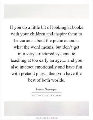If you do a little bit of looking at books with your children and inspire them to be curious about the pictures and... what the word means, but don’t get into very structured systematic teaching at too early an age,... and you also interact emotionally and have fun with pretend play... then you have the best of both worlds Picture Quote #1