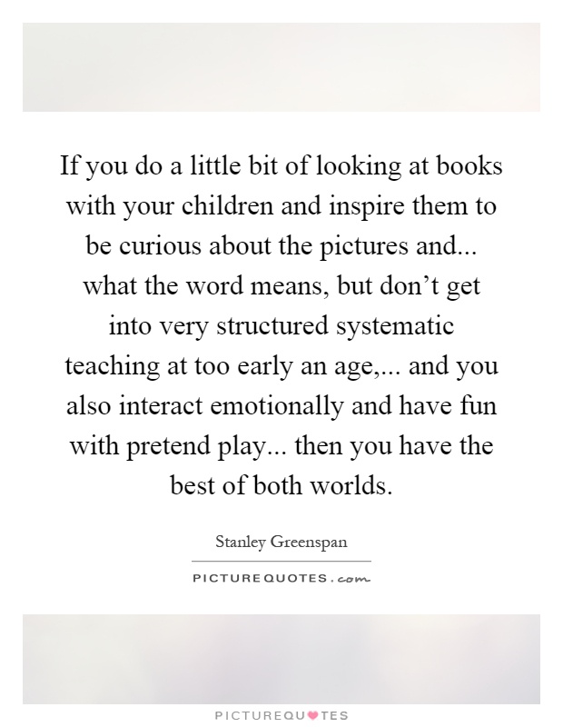 If you do a little bit of looking at books with your children and inspire them to be curious about the pictures and... what the word means, but don't get into very structured systematic teaching at too early an age,... and you also interact emotionally and have fun with pretend play... then you have the best of both worlds Picture Quote #1