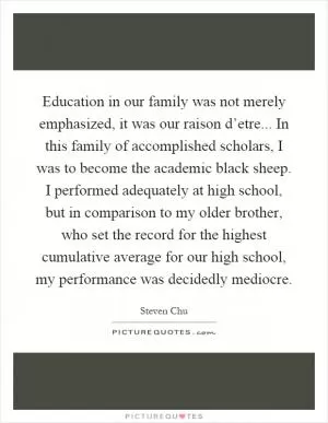 Education in our family was not merely emphasized, it was our raison d’etre... In this family of accomplished scholars, I was to become the academic black sheep. I performed adequately at high school, but in comparison to my older brother, who set the record for the highest cumulative average for our high school, my performance was decidedly mediocre Picture Quote #1