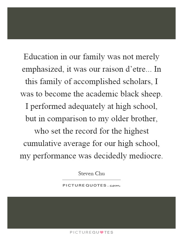 Education in our family was not merely emphasized, it was our raison d'etre... In this family of accomplished scholars, I was to become the academic black sheep. I performed adequately at high school, but in comparison to my older brother, who set the record for the highest cumulative average for our high school, my performance was decidedly mediocre Picture Quote #1