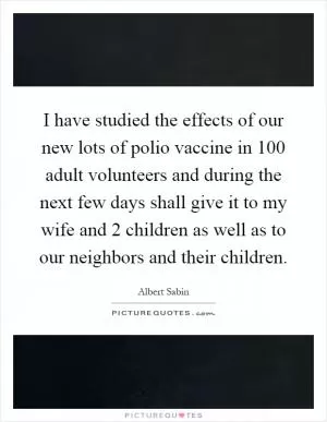 I have studied the effects of our new lots of polio vaccine in 100 adult volunteers and during the next few days shall give it to my wife and 2 children as well as to our neighbors and their children Picture Quote #1