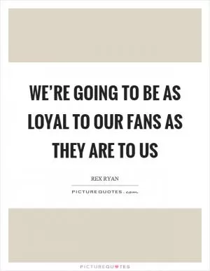 We’re going to be as loyal to our fans as they are to us Picture Quote #1