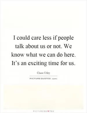 I could care less if people talk about us or not. We know what we can do here. It’s an exciting time for us Picture Quote #1