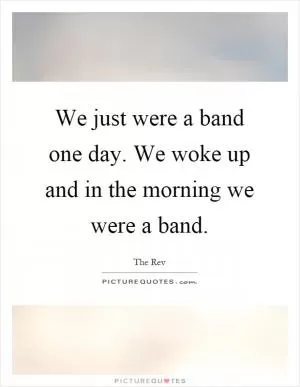 We just were a band one day. We woke up and in the morning we were a band Picture Quote #1