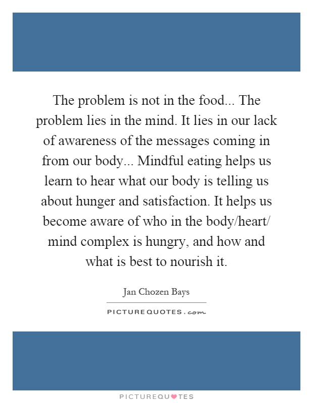The problem is not in the food... The problem lies in the mind. It lies in our lack of awareness of the messages coming in from our body... Mindful eating helps us learn to hear what our body is telling us about hunger and satisfaction. It helps us become aware of who in the body/heart/ mind complex is hungry, and how and what is best to nourish it Picture Quote #1