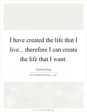 I have created the life that I live... therefore I can create the life that I want Picture Quote #1