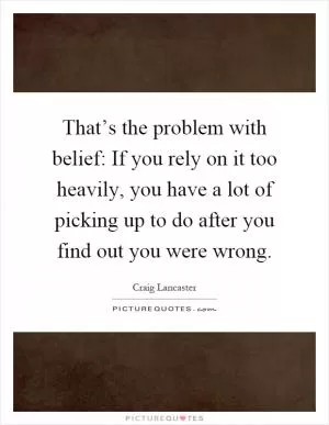 That’s the problem with belief: If you rely on it too heavily, you have a lot of picking up to do after you find out you were wrong Picture Quote #1