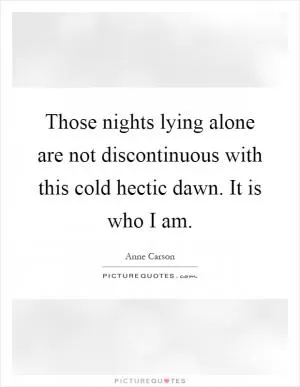 Those nights lying alone are not discontinuous with this cold hectic dawn. It is who I am Picture Quote #1