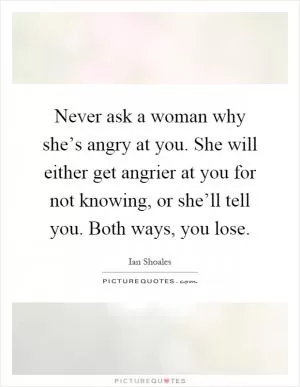 Never ask a woman why she’s angry at you. She will either get angrier at you for not knowing, or she’ll tell you. Both ways, you lose Picture Quote #1