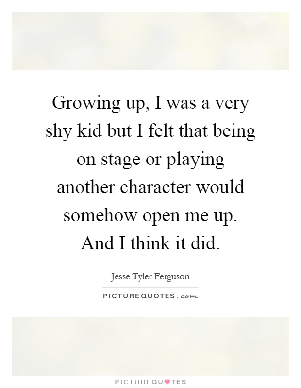Growing up, I was a very shy kid but I felt that being on stage or playing another character would somehow open me up. And I think it did Picture Quote #1