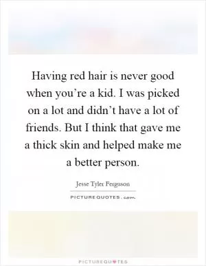 Having red hair is never good when you’re a kid. I was picked on a lot and didn’t have a lot of friends. But I think that gave me a thick skin and helped make me a better person Picture Quote #1