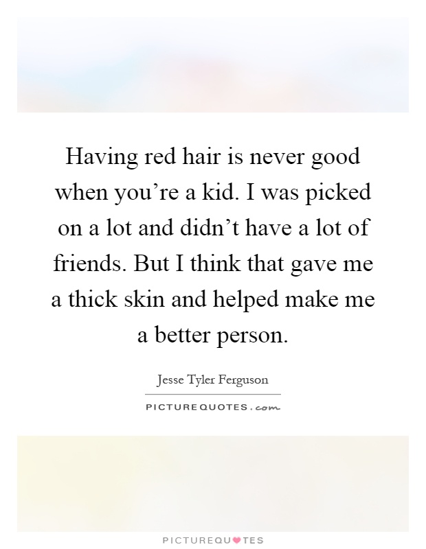 Having red hair is never good when you're a kid. I was picked on a lot and didn't have a lot of friends. But I think that gave me a thick skin and helped make me a better person Picture Quote #1