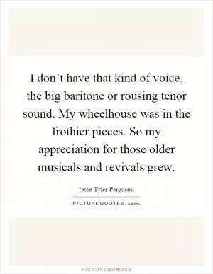 I don’t have that kind of voice, the big baritone or rousing tenor sound. My wheelhouse was in the frothier pieces. So my appreciation for those older musicals and revivals grew Picture Quote #1
